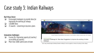 Case study 3: Indian Railways
Rail Vikas Shivir:
❏ Encouraged employees to provide ideas for
improving the working of railways
❏ 110,000 ideas
❏ 15 awards - converting to business plans
Innovation challenges:
❏ 6 areas [Ex: Improving capacity of coaches/
accessibility of coaches]
❏ More than 1600 submissions till date
Source: https://innovate.mygov.in/challenges/innovation-challenge-for-new-idea-suggestion-to-improve-the-working-of-indian-railways/
 