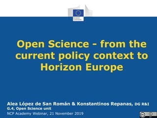 Open Science - from the
current policy context to
Horizon Europe
Alea López de San Román & Konstantinos Repanas, DG R&I
G.4, Open Science unit
NCP Academy Webinar, 21 November 2019
 