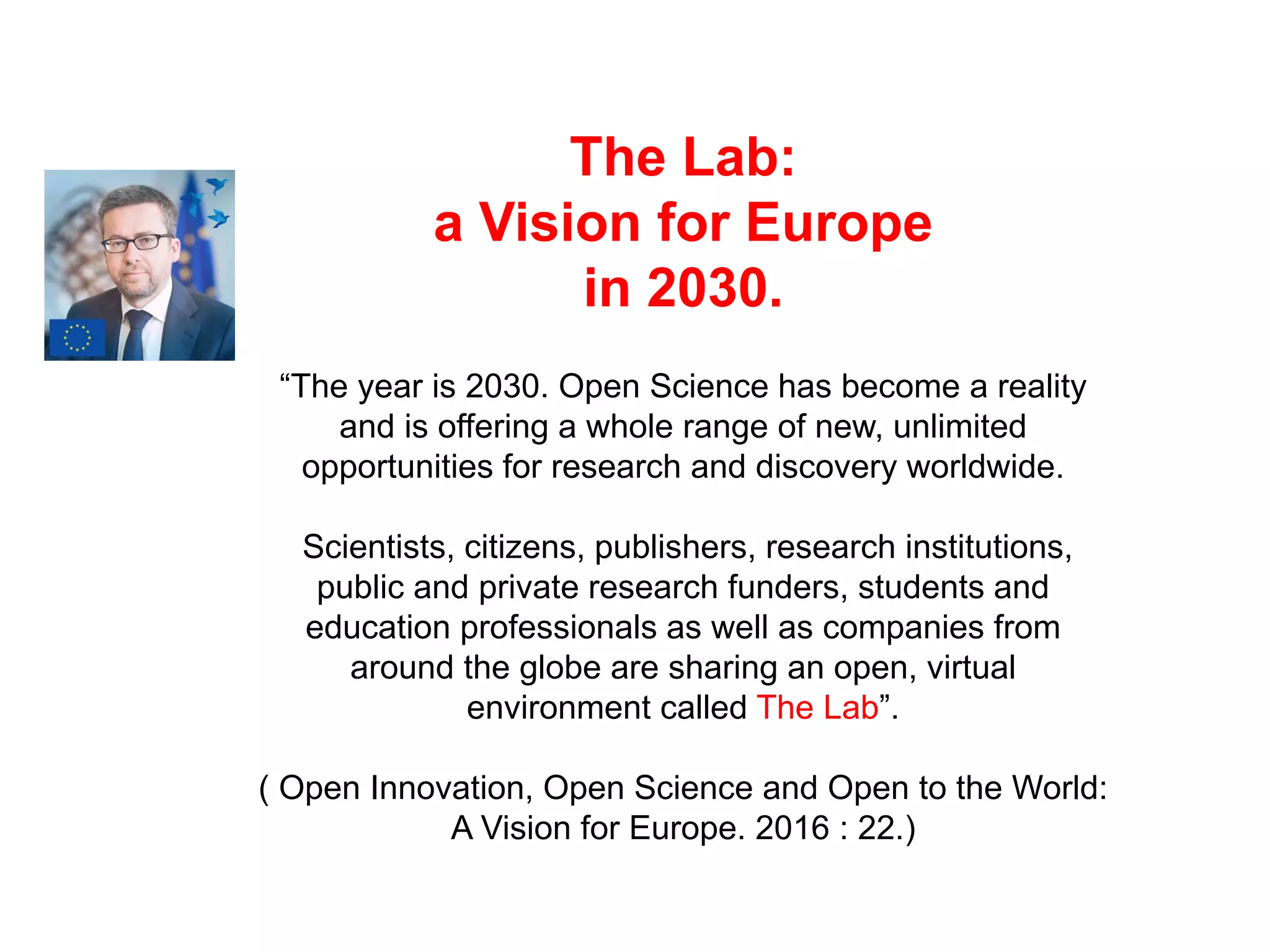 The Lab:
a Vision for Europe
in 2030.
“The year is 2030. Open Science has become a reality
and is offering a whole range of new, unlimited
opportunities for research and discovery worldwide.
Scientists, citizens, publishers, research institutions,
public and private research funders, students and
education professionals as well as companies from
around the globe are sharing an open, virtual
environment called The Lab”.
( Open Innovation, Open Science and Open to the World:
A Vision for Europe. 2016 : 22.)
 