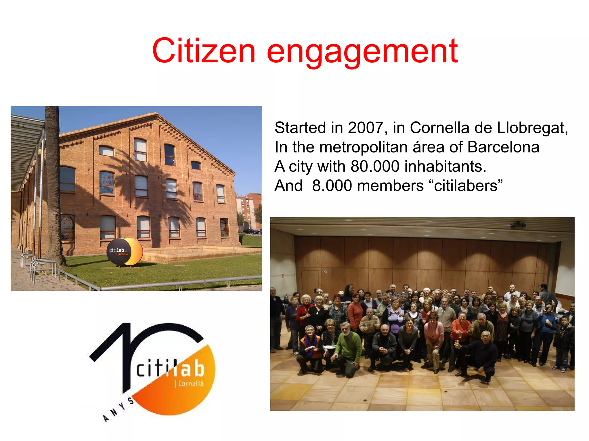 Citizen engagement
Started in 2007, in Cornella de Llobregat,
In the metropolitan área of Barcelona
A city with 80.000 inhabitants.
And 8.000 members “citilabers”
 