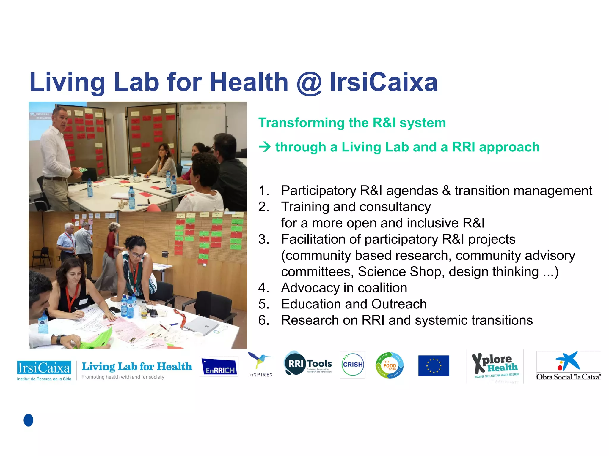 Living Lab for Health @ IrsiCaixa
Transforming the R&I system
 through a Living Lab and a RRI approach
1. Participatory R&I agendas & transition management
2. Training and consultancy
for a more open and inclusive R&I
3. Facilitation of participatory R&I projects
(community based research, community advisory
committees, Science Shop, design thinking ...)
4. Advocacy in coalition
5. Education and Outreach
6. Research on RRI and systemic transitions
 