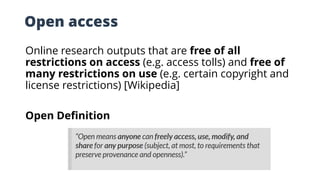 Open access
Online research outputs that are free of all
restrictions on access (e.g. access tolls) and free of
many restrictions on use (e.g. certain copyright and
license restrictions) [Wikipedia]
Open Definition
 