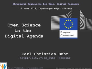 Structural Frameworks for Open, Digital Research
           11 June 2012, Copenhagen Royal Library




 Open Science
    in the
Digital Agenda


             Carl-Christian Buhr
           http://bit.ly/cc_buhr, @ccbuhr


 http://slidesha.re/openscienceEU    (All expressed views are those of the speaker.)
 