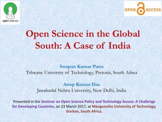 Open Science in the Global
South: A Case of India
Swapan Kumar Patra
Tshwane University of Technology, Pretoria, South Africa
Anup Kumar Das
Jawaharlal Nehru University, New Delhi, India
Presented in the Seminar on Open Science Policy and Technology Access: A Challenge
for Developing Countries, on 23 March 2017, at Mangosuthu University of Technology,
Durban, South Africa.
 