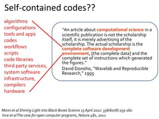 “An article about computational science in a
scientific publication is not the scholarship
itself, it is merely advertising of the
scholarship.The actual scholarship is the
complete software development
environment, [the complete data] and the
complete set of instructions which generated
the figures.”
David Donoho, “Wavelab and Reproducible
Research,” 1995
Morin et al Shining Light into Black Boxes Science 13 April 2012: 336(6078) 159-160
Ince et alThe case for open computer programs, Nature 482, 2012
algorithms
configurations
tools and apps
codes
workflows
scripts
code libraries
third party services,
system software
infrastructure,
compilers
hardware
Self-contained codes??
 