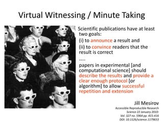 Scientific publications have at least
two goals:
(i) to announce a result and
(ii) to convince readers that the
result is correct
…..
papers in experimental [and
computational science] should
describe the results and provide a
clear enough protocol [or
algorithm] to allow successful
repetition and extension
Jill Mesirov
Accessible Reproducible Research
Science 22 January 2010:
Vol. 327 no. 5964 pp. 415-416
DOI: 10.1126/science.1179653
Virtual Witnessing / Minute Taking
 