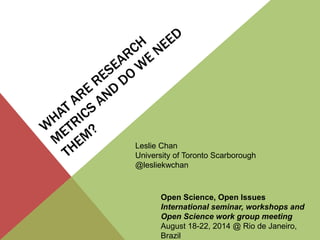 Leslie Chan 
University of Toronto Scarborough 
@lesliekwchan 
Open Science, Open Issues 
International seminar, workshops and 
Open Science work group meeting 
August 18-22, 2014 @ Rio de Janeiro, 
Brazil 
 