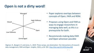 Open is not a dirty word!
4 |
Higman, R., Bangert, D. and Jones, S., 2019. Three camps, one destination: the intersections of research
data management, FAIR and Open. Insights, 32(1), p.18. DOI: http://doi.org/10.1629/uksg.468
• Paper explores overlaps between
concepts of Open, FAIR and RDM.
• Proposes using Open and FAIR as
ways to engage researchers in
managing data well, as this is a
prerequisite for both.
• Recommends making data FAIR
and Open wherever possible
 