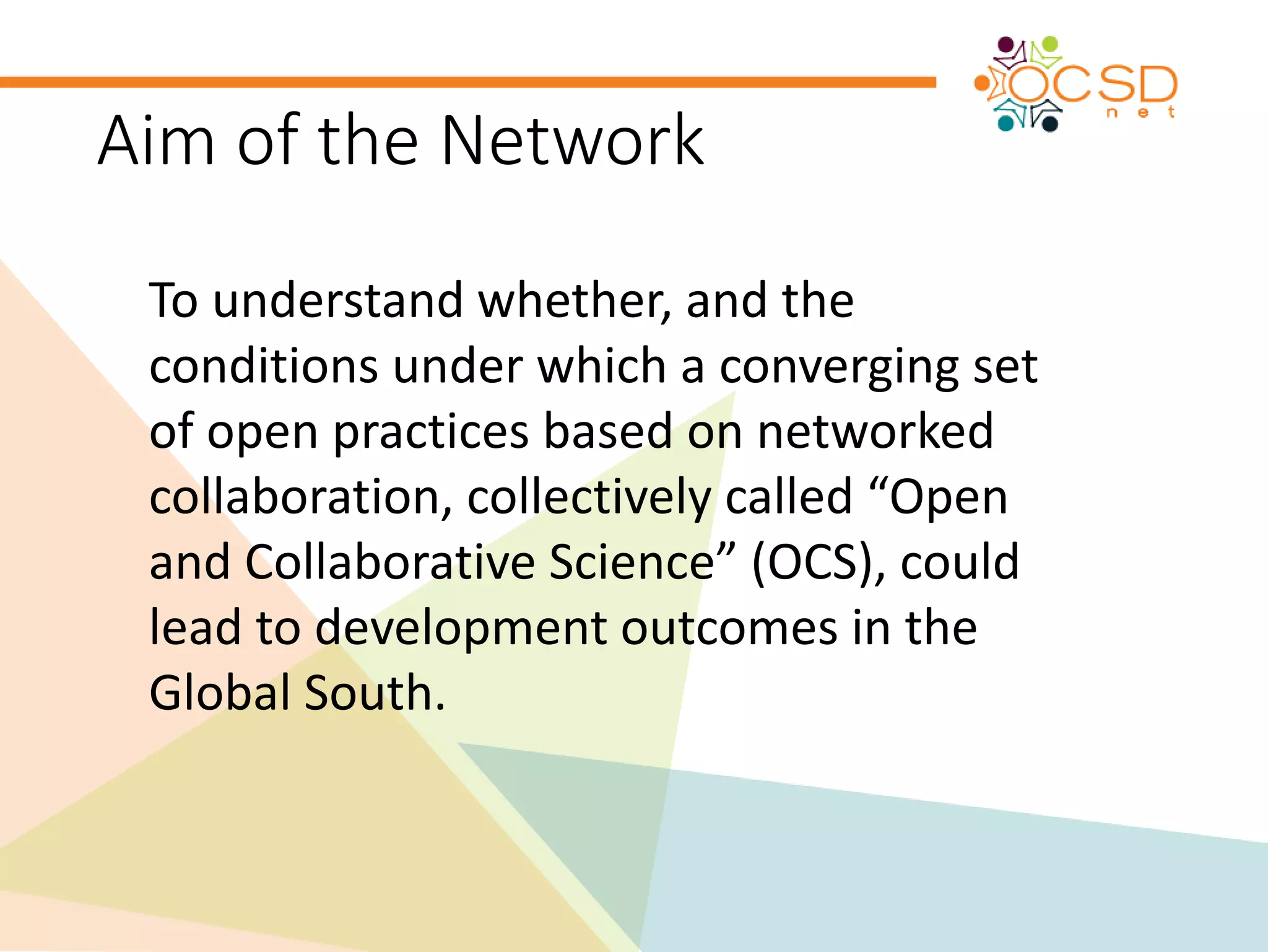 Aim of the Network 
To understand whether, and the 
conditions under which a converging set 
of open practices based on networked 
collaboration, collectively called “Open 
and Collaborative Science” (OCS), could 
lead to development outcomes in the 
Global South. 
 