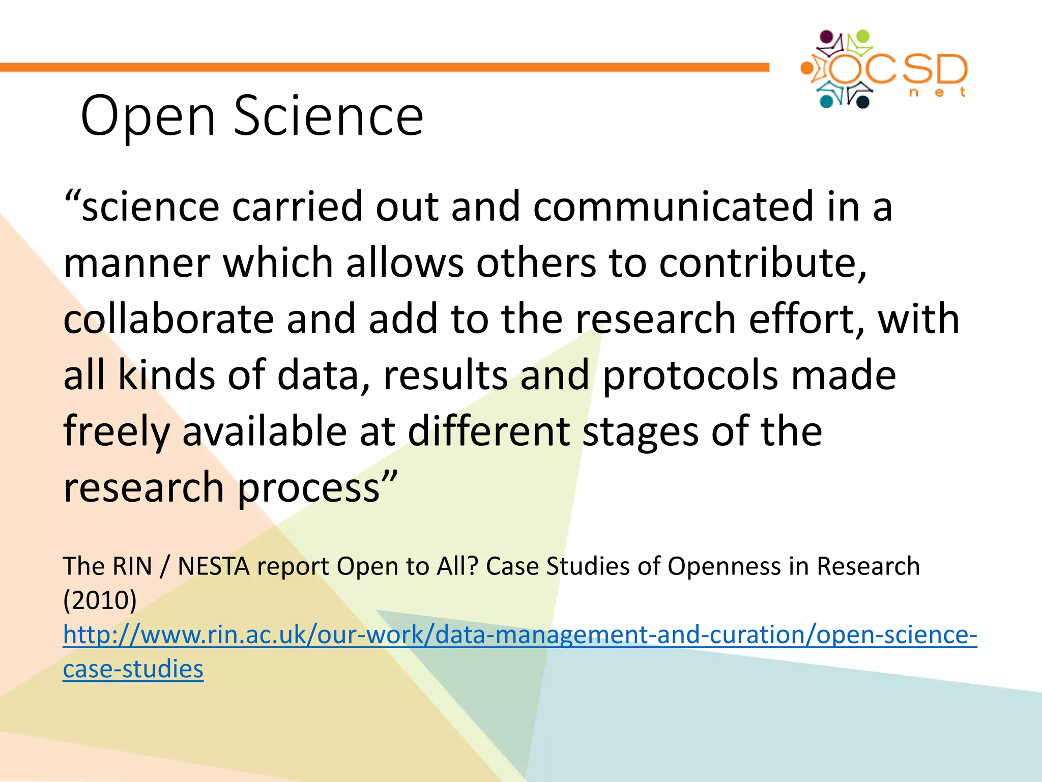 Open Science 
“science carried out and communicated in a 
manner which allows others to contribute, 
collaborate and add to the research effort, with 
all kinds of data, results and protocols made 
freely available at different stages of the 
research process” 
The RIN / NESTA report Open to All? Case Studies of Openness in Research 
(2010) 
http://www.rin.ac.uk/our-work/data-management-and-curation/open-science-case- 
studies 
 