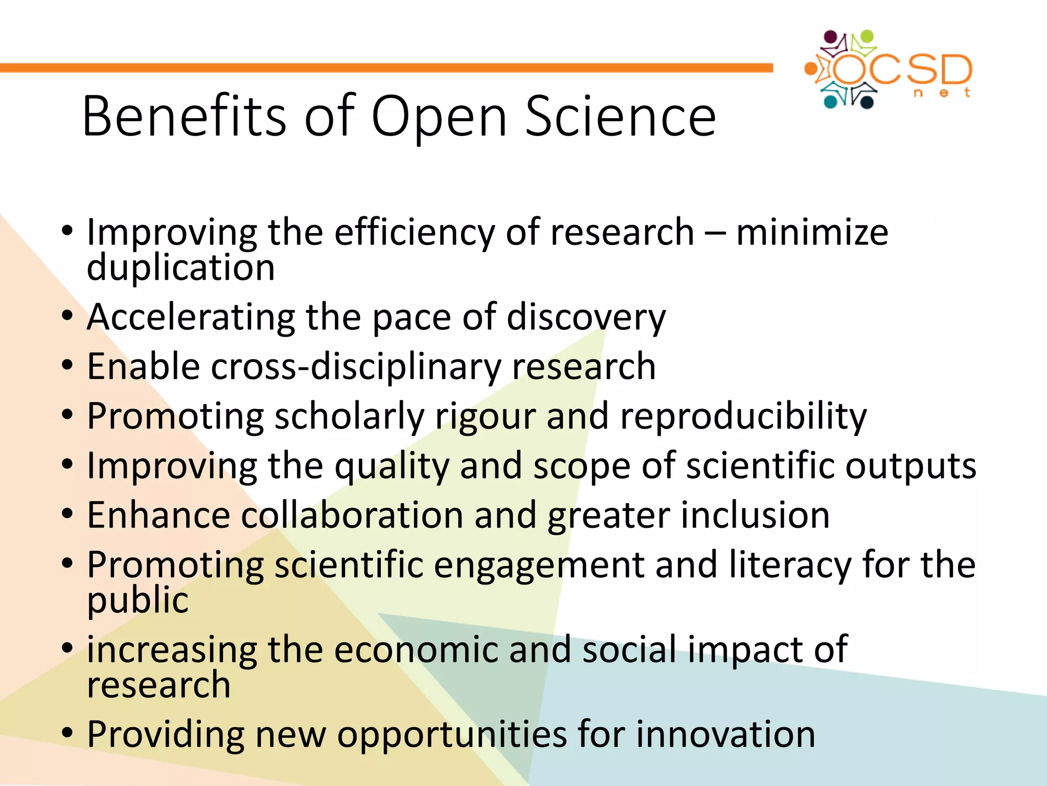 Benefits of Open Science 
• Improving the efficiency of research – minimize 
duplication 
• Accelerating the pace of discovery 
• Enable cross-disciplinary research 
• Promoting scholarly rigour and reproducibility 
• Improving the quality and scope of scientific outputs 
• Enhance collaboration and greater inclusion 
• Promoting scientific engagement and literacy for the 
public 
• increasing the economic and social impact of 
research 
• Providing new opportunities for innovation 
 