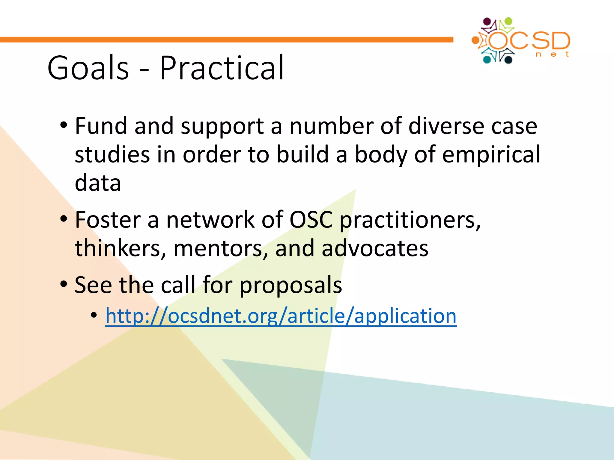 Goals - Practical 
• Fund and support a number of diverse case 
studies in order to build a body of empirical 
data 
• Foster a network of OSC practitioners, 
thinkers, mentors, and advocates 
• See the call for proposals 
• http://ocsdnet.org/article/application 
 