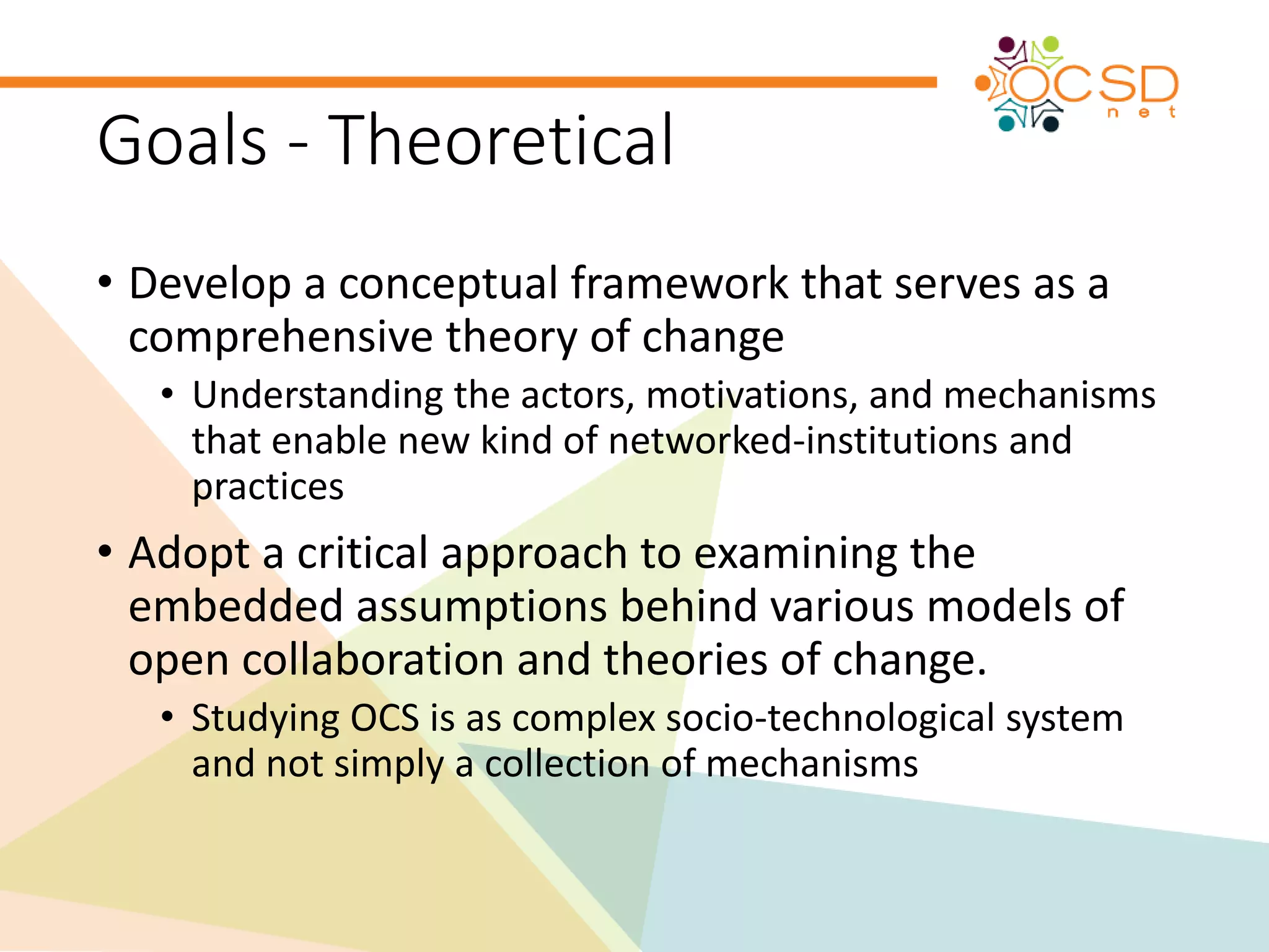 Goals - Theoretical 
• Develop a conceptual framework that serves as a 
comprehensive theory of change 
• Understanding the actors, motivations, and mechanisms 
that enable new kind of networked-institutions and 
practices 
• Adopt a critical approach to examining the 
embedded assumptions behind various models of 
open collaboration and theories of change. 
• Studying OCS is as complex socio-technological system 
and not simply a collection of mechanisms 
 