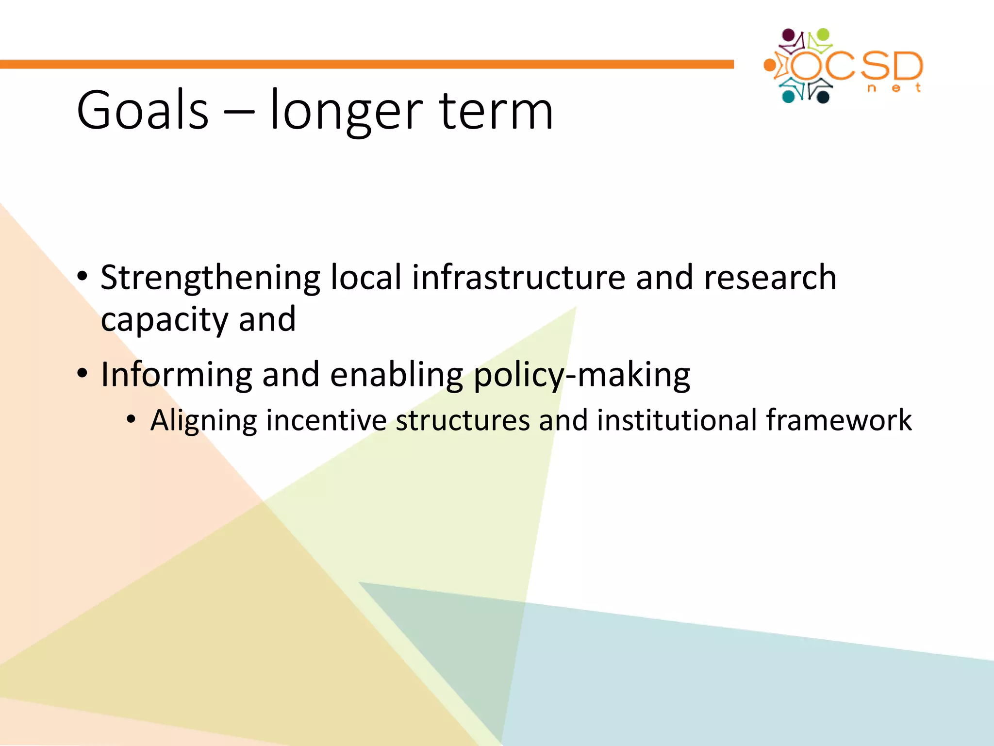 Goals – longer term 
• Strengthening local infrastructure and research 
capacity and 
• Informing and enabling policy-making 
• Aligning incentive structures and institutional framework 
 