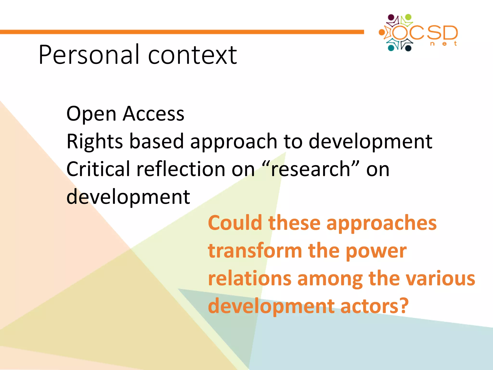 Personal context 
Open Access 
Rights based approach to development 
Critical reflection on “research” on 
development 
Could these approaches 
transform the power 
relations among the various 
development actors? 
 