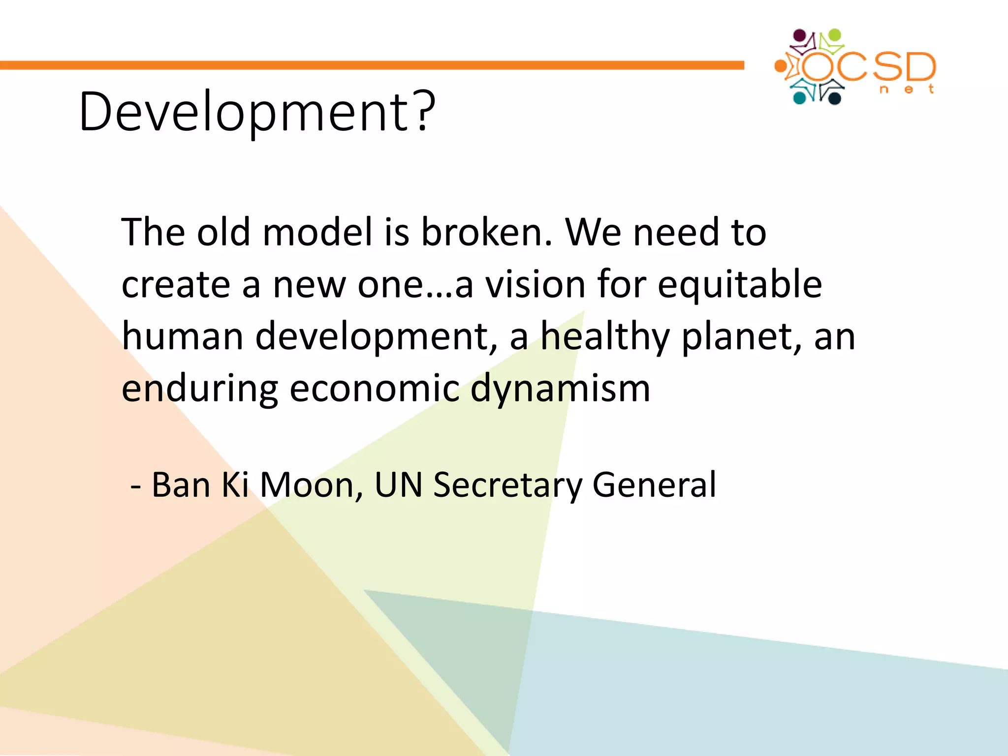 Development? 
The old model is broken. We need to 
create a new one…a vision for equitable 
human development, a healthy planet, an 
enduring economic dynamism 
- Ban Ki Moon, UN Secretary General 
 