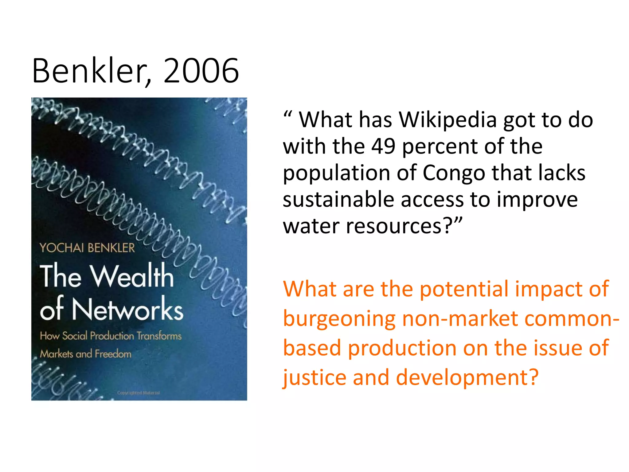 Benkler, 2006 
“ What has Wikipedia got to do 
with the 49 percent of the 
population of Congo that lacks 
sustainable access to improve 
water resources?” 
What are the potential impact of 
burgeoning non-market common-based 
production on the issue of 
justice and development? 
 
