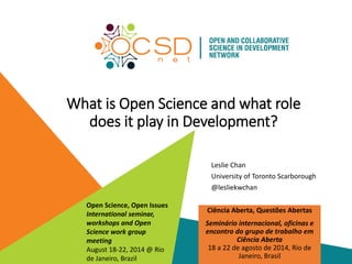 What is Open Science and what role 
does it play in Development? 
Leslie Chan 
University of Toronto Scarborough 
@lesliekwchan 
Ciência Aberta, Questões Abertas 
Seminário internacional, oficinas e 
encontro do grupo de trabalho em 
Ciência Aberta 
18 a 22 de agosto de 2014, Rio de 
Janeiro, Brasil 
Open Science, Open Issues 
International seminar, 
workshops and Open 
Science work group 
meeting 
August 18-22, 2014 @ Rio 
de Janeiro, Brazil 
 