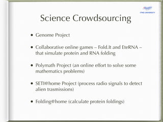Science Crowdsourcing 
• Genome Project 
• Collaborative online games – Fold.It and EteRNA – 
that simulate protein and RNA folding 
• Polymath Project (an online effort to solve some 
mathematics problems) 
• SETI@home Project (process radio signals to detect 
alien trasmissions) 
• Folding@home (calculate protein foldings) 
 