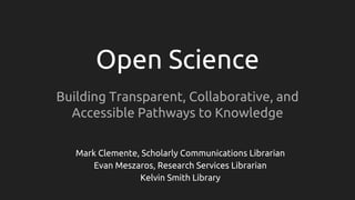 Open Science
Building Transparent, Collaborative, and
Accessible Pathways to Knowledge
Mark Clemente, Scholarly Communications Librarian
Evan Meszaros, Research Services Librarian
Kelvin Smith Library
 