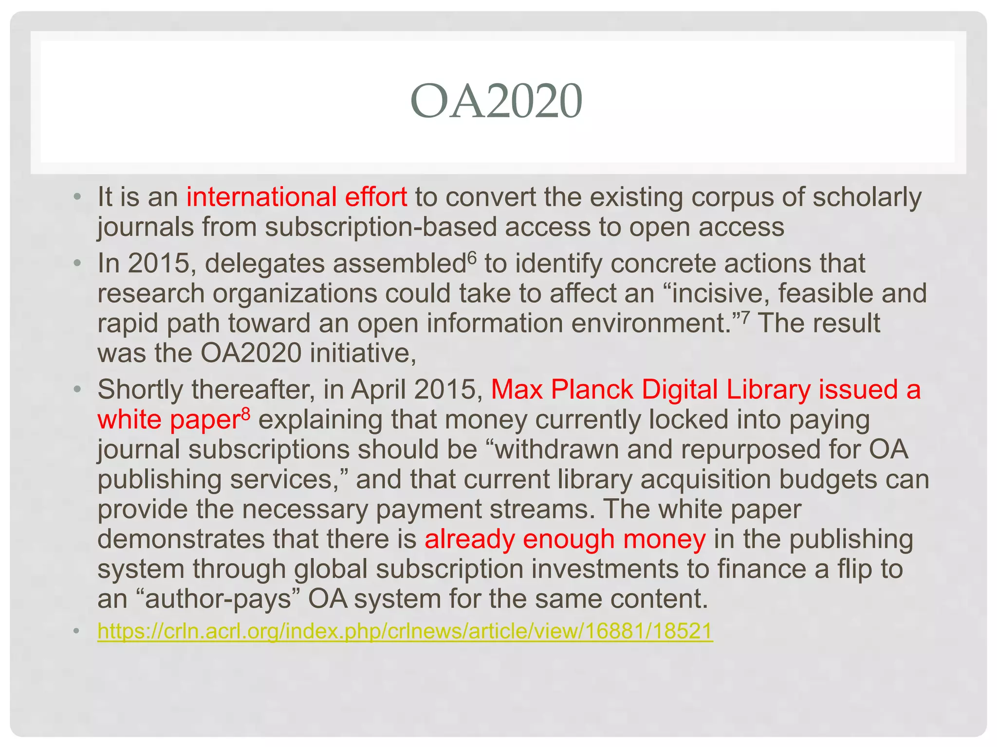 OA2020
• It is an international effort to convert the existing corpus of scholarly
journals from subscription-based access to open access
• In 2015, delegates assembled6 to identify concrete actions that
research organizations could take to affect an “incisive, feasible and
rapid path toward an open information environment.”7 The result
was the OA2020 initiative,
• Shortly thereafter, in April 2015, Max Planck Digital Library issued a
white paper8 explaining that money currently locked into paying
journal subscriptions should be “withdrawn and repurposed for OA
publishing services,” and that current library acquisition budgets can
provide the necessary payment streams. The white paper
demonstrates that there is already enough money in the publishing
system through global subscription investments to finance a flip to
an “author-pays” OA system for the same content.
• https://crln.acrl.org/index.php/crlnews/article/view/16881/18521
 
