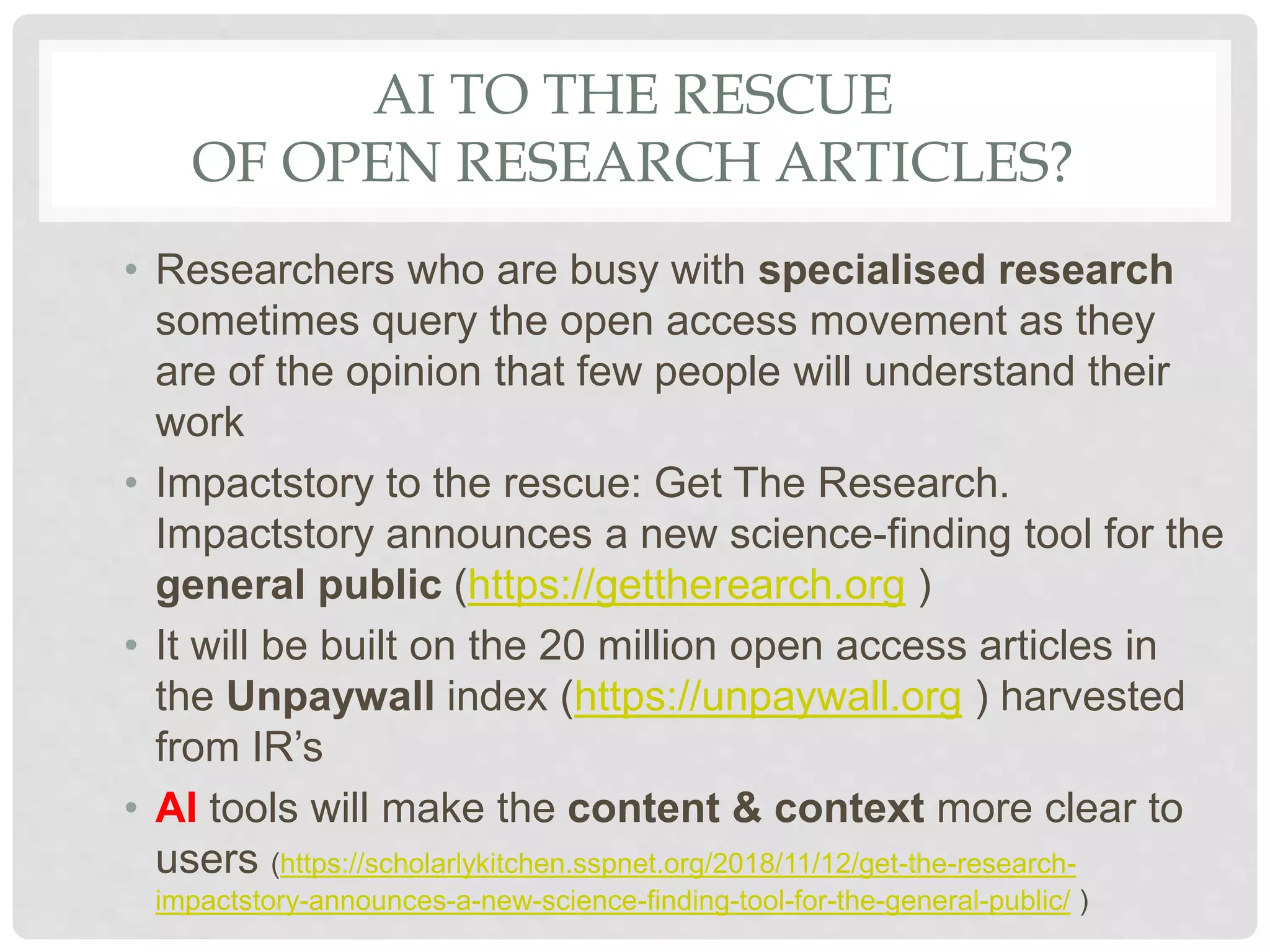 AI TO THE RESCUE
OF OPEN RESEARCH ARTICLES?
• Researchers who are busy with specialised research
sometimes query the open access movement as they
are of the opinion that few people will understand their
work
• Impactstory to the rescue: Get The Research.
Impactstory announces a new science-finding tool for the
general public (https://gettherearch.org )
• It will be built on the 20 million open access articles in
the Unpaywall index (https://unpaywall.org ) harvested
from IR’s
• AI tools will make the content & context more clear to
users (https://scholarlykitchen.sspnet.org/2018/11/12/get-the-research-
impactstory-announces-a-new-science-finding-tool-for-the-general-public/ )
 