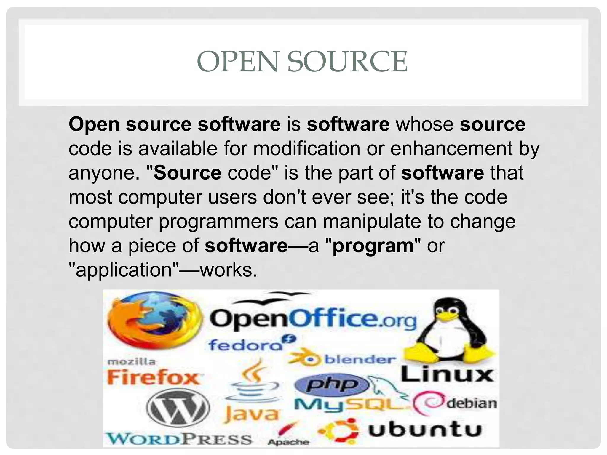 OPEN SOURCE
Open source software is software whose source
code is available for modification or enhancement by
anyone. "Source code" is the part of software that
most computer users don't ever see; it's the code
computer programmers can manipulate to change
how a piece of software—a "program" or
"application"—works.
 