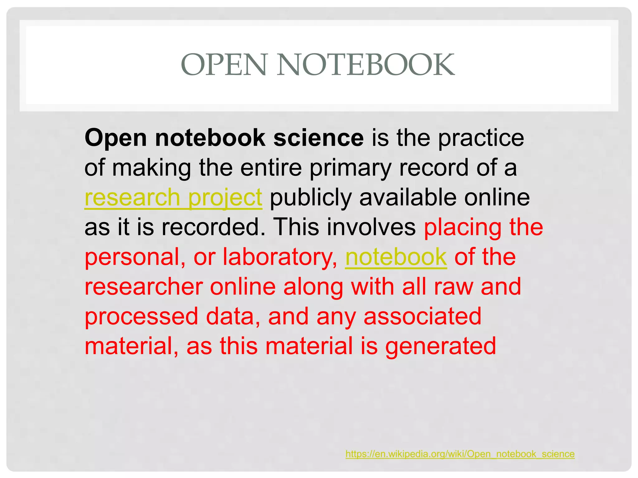 OPEN NOTEBOOK
Open notebook science is the practice
of making the entire primary record of a
research project publicly available online
as it is recorded. This involves placing the
personal, or laboratory, notebook of the
researcher online along with all raw and
processed data, and any associated
material, as this material is generated
https://en.wikipedia.org/wiki/Open_notebook_science
 