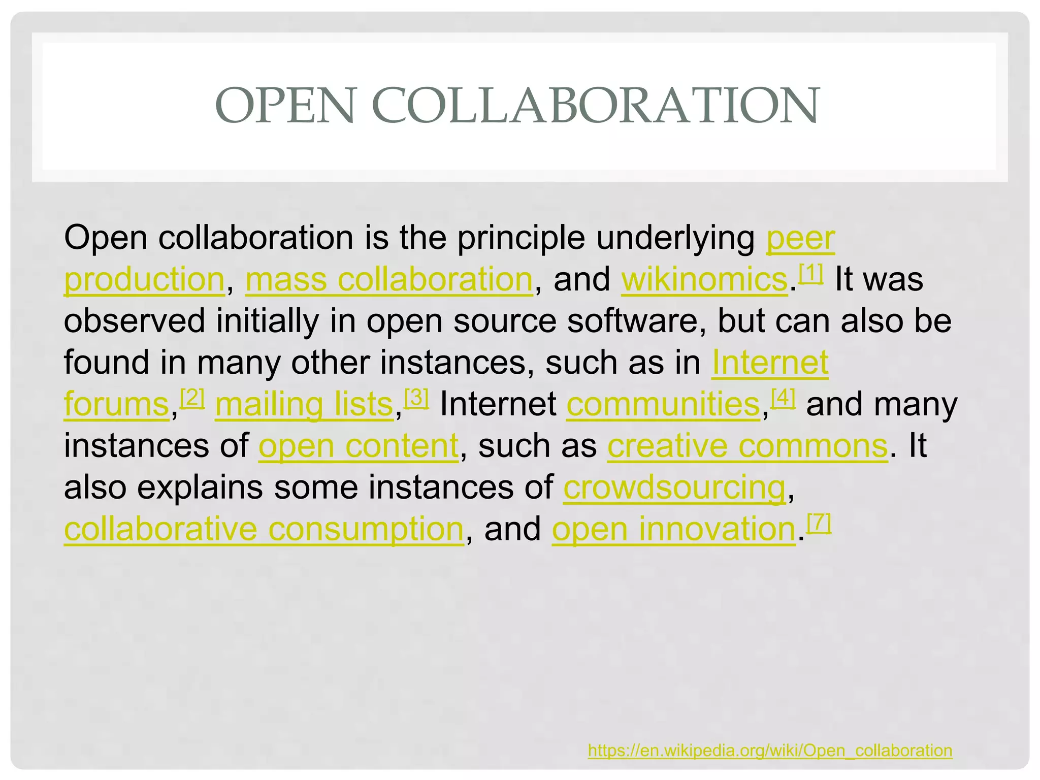 OPEN COLLABORATION
Open collaboration is the principle underlying peer
production, mass collaboration, and wikinomics.[1] It was
observed initially in open source software, but can also be
found in many other instances, such as in Internet
forums,[2] mailing lists,[3] Internet communities,[4] and many
instances of open content, such as creative commons. It
also explains some instances of crowdsourcing,
collaborative consumption, and open innovation.[7]
https://en.wikipedia.org/wiki/Open_collaboration
 