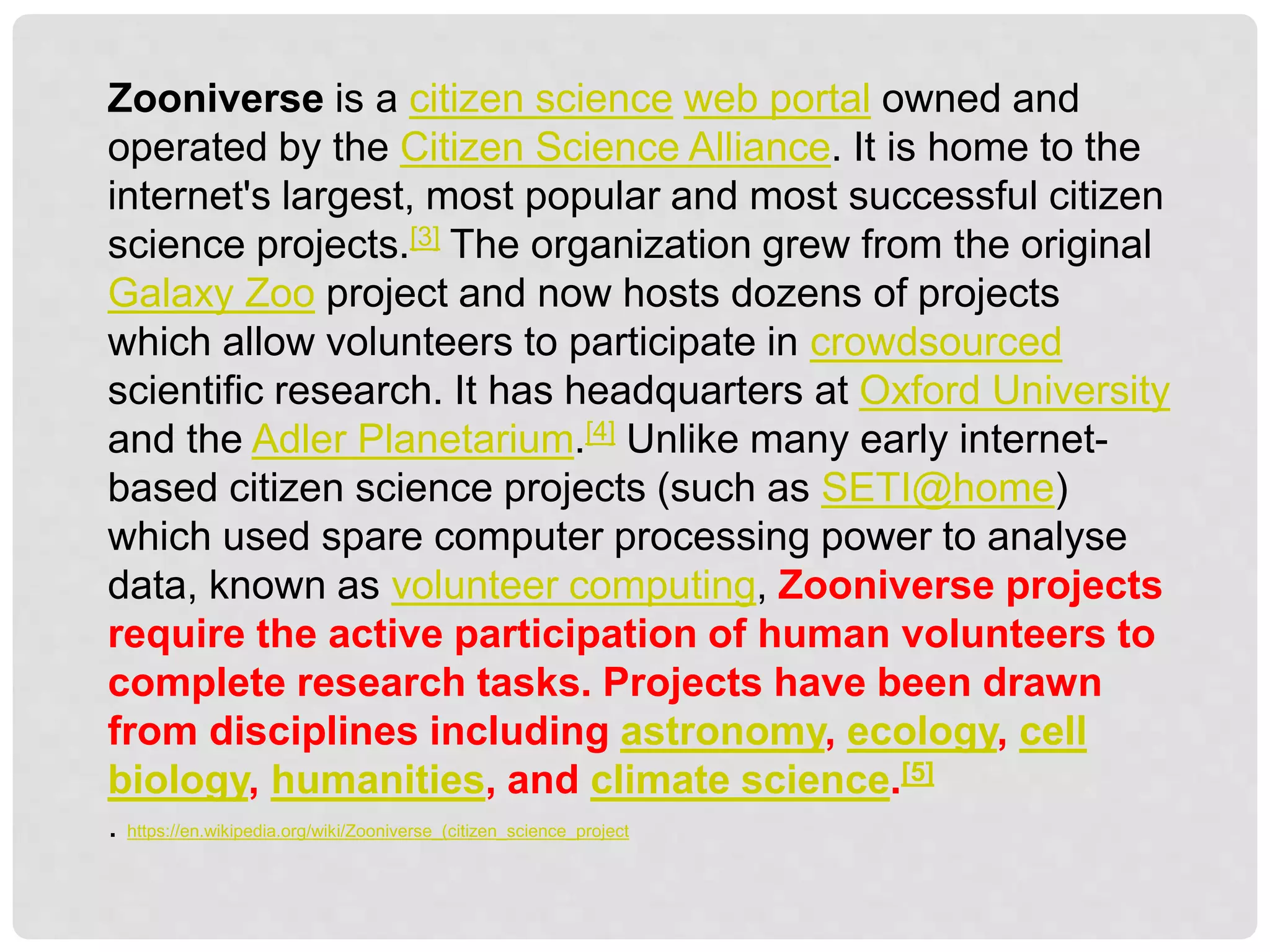 Zooniverse is a citizen science web portal owned and
operated by the Citizen Science Alliance. It is home to the
internet's largest, most popular and most successful citizen
science projects.[3] The organization grew from the original
Galaxy Zoo project and now hosts dozens of projects
which allow volunteers to participate in crowdsourced
scientific research. It has headquarters at Oxford University
and the Adler Planetarium.[4] Unlike many early internet-
based citizen science projects (such as SETI@home)
which used spare computer processing power to analyse
data, known as volunteer computing, Zooniverse projects
require the active participation of human volunteers to
complete research tasks. Projects have been drawn
from disciplines including astronomy, ecology, cell
biology, humanities, and climate science.[5]
. https://en.wikipedia.org/wiki/Zooniverse_(citizen_science_project
 