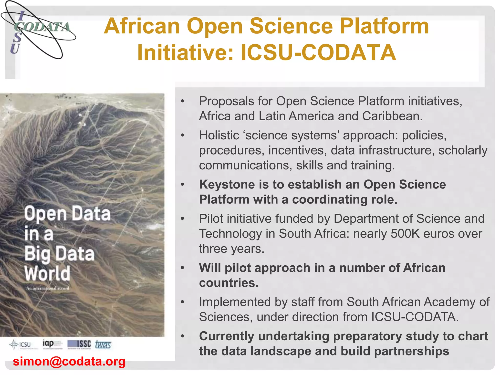 African Open Science Platform
Initiative: ICSU-CODATA
• Proposals for Open Science Platform initiatives,
Africa and Latin America and Caribbean.
• Holistic ‘science systems’ approach: policies,
procedures, incentives, data infrastructure, scholarly
communications, skills and training.
• Keystone is to establish an Open Science
Platform with a coordinating role.
• Pilot initiative funded by Department of Science and
Technology in South Africa: nearly 500K euros over
three years.
• Will pilot approach in a number of African
countries.
• Implemented by staff from South African Academy of
Sciences, under direction from ICSU-CODATA.
• Currently undertaking preparatory study to chart
the data landscape and build partnerships
simon@codata.org
 