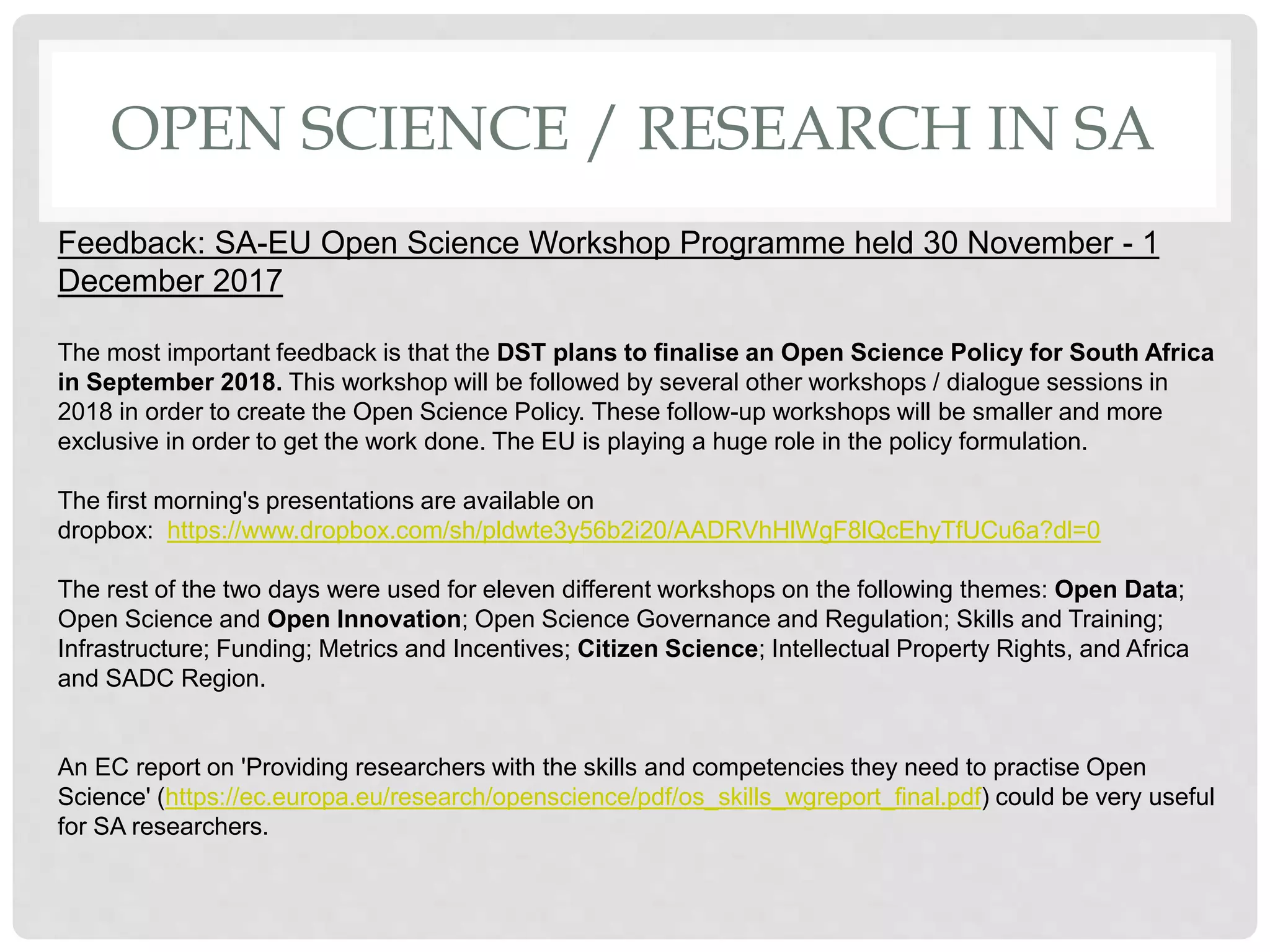 OPEN SCIENCE / RESEARCH IN SA
Feedback: SA-EU Open Science Workshop Programme held 30 November - 1
December 2017
The most important feedback is that the DST plans to finalise an Open Science Policy for South Africa
in September 2018. This workshop will be followed by several other workshops / dialogue sessions in
2018 in order to create the Open Science Policy. These follow-up workshops will be smaller and more
exclusive in order to get the work done. The EU is playing a huge role in the policy formulation.
The first morning's presentations are available on
dropbox: https://www.dropbox.com/sh/pldwte3y56b2i20/AADRVhHlWgF8lQcEhyTfUCu6a?dl=0
The rest of the two days were used for eleven different workshops on the following themes: Open Data;
Open Science and Open Innovation; Open Science Governance and Regulation; Skills and Training;
Infrastructure; Funding; Metrics and Incentives; Citizen Science; Intellectual Property Rights, and Africa
and SADC Region.
An EC report on 'Providing researchers with the skills and competencies they need to practise Open
Science' (https://ec.europa.eu/research/openscience/pdf/os_skills_wgreport_final.pdf) could be very useful
for SA researchers.
 