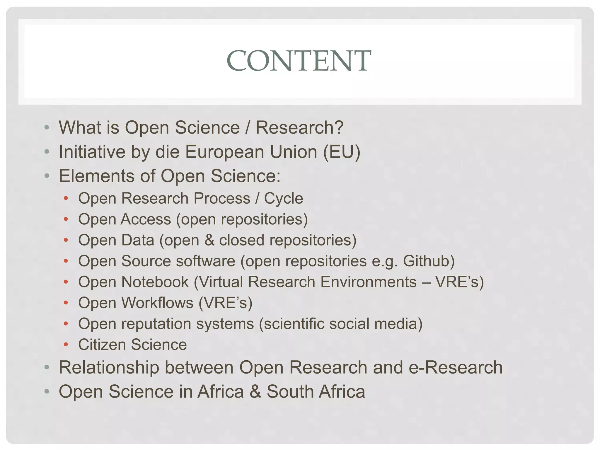 CONTENT
• What is Open Science / Research?
• Initiative by die European Union (EU)
• Elements of Open Science:
• Open Research Process / Cycle
• Open Access (open repositories)
• Open Data (open & closed repositories)
• Open Source software (open repositories e.g. Github)
• Open Notebook (Virtual Research Environments – VRE’s)
• Open Workflows (VRE’s)
• Open reputation systems (scientific social media)
• Citizen Science
• Relationship between Open Research and e-Research
• Open Science in Africa & South Africa
 