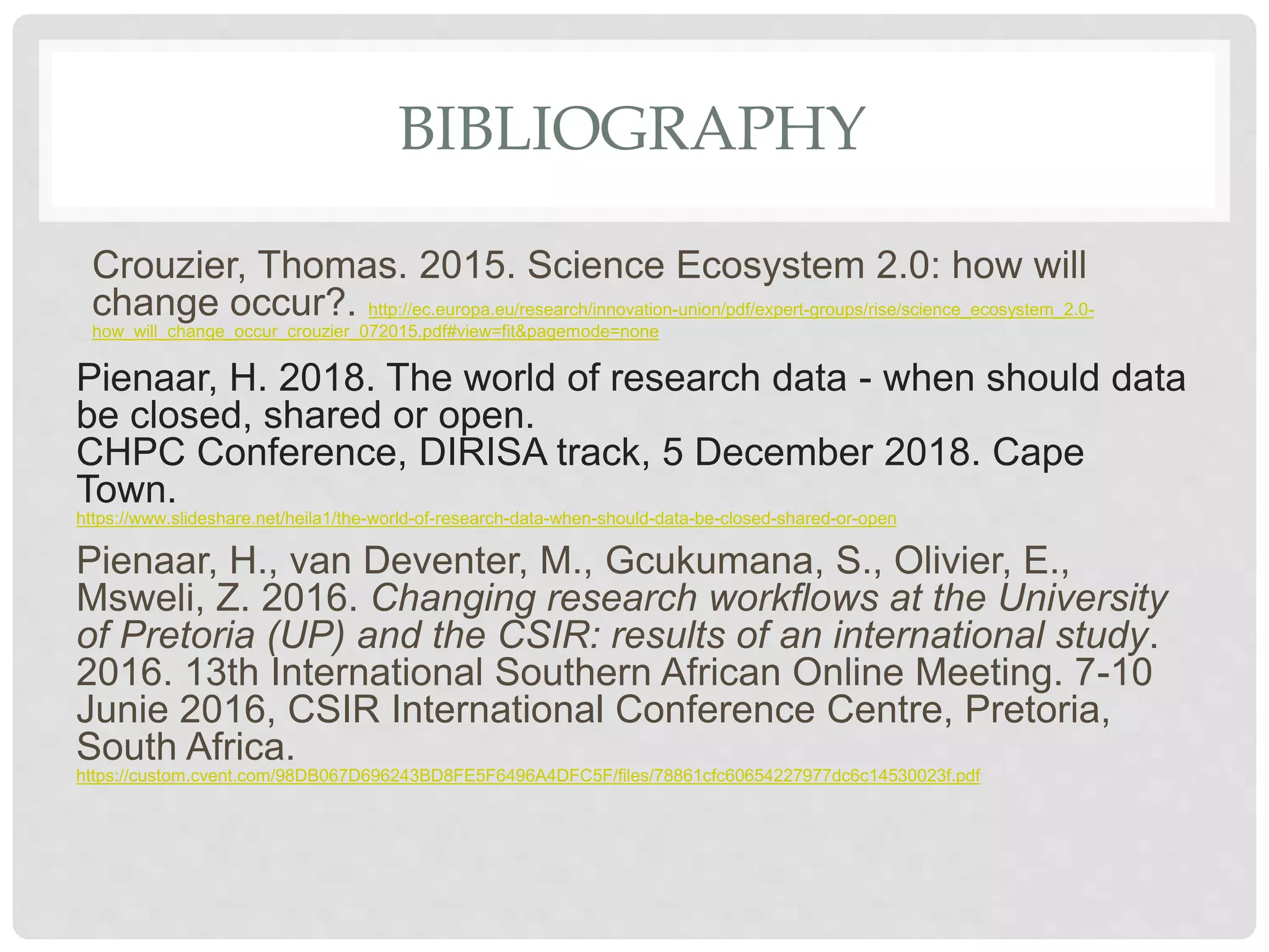 BIBLIOGRAPHY
Crouzier, Thomas. 2015. Science Ecosystem 2.0: how will
change occur?. http://ec.europa.eu/research/innovation-union/pdf/expert-groups/rise/science_ecosystem_2.0-
how_will_change_occur_crouzier_072015.pdf#view=fit&pagemode=none
Pienaar, H. 2018. The world of research data - when should data
be closed, shared or open.
CHPC Conference, DIRISA track, 5 December 2018. Cape
Town.
https://www.slideshare.net/heila1/the-world-of-research-data-when-should-data-be-closed-shared-or-open
Pienaar, H., van Deventer, M., Gcukumana, S., Olivier, E.,
Msweli, Z. 2016. Changing research workflows at the University
of Pretoria (UP) and the CSIR: results of an international study.
2016. 13th International Southern African Online Meeting. 7-10
Junie 2016, CSIR International Conference Centre, Pretoria,
South Africa.
https://custom.cvent.com/98DB067D696243BD8FE5F6496A4DFC5F/files/78861cfc60654227977dc6c14530023f.pdf
 