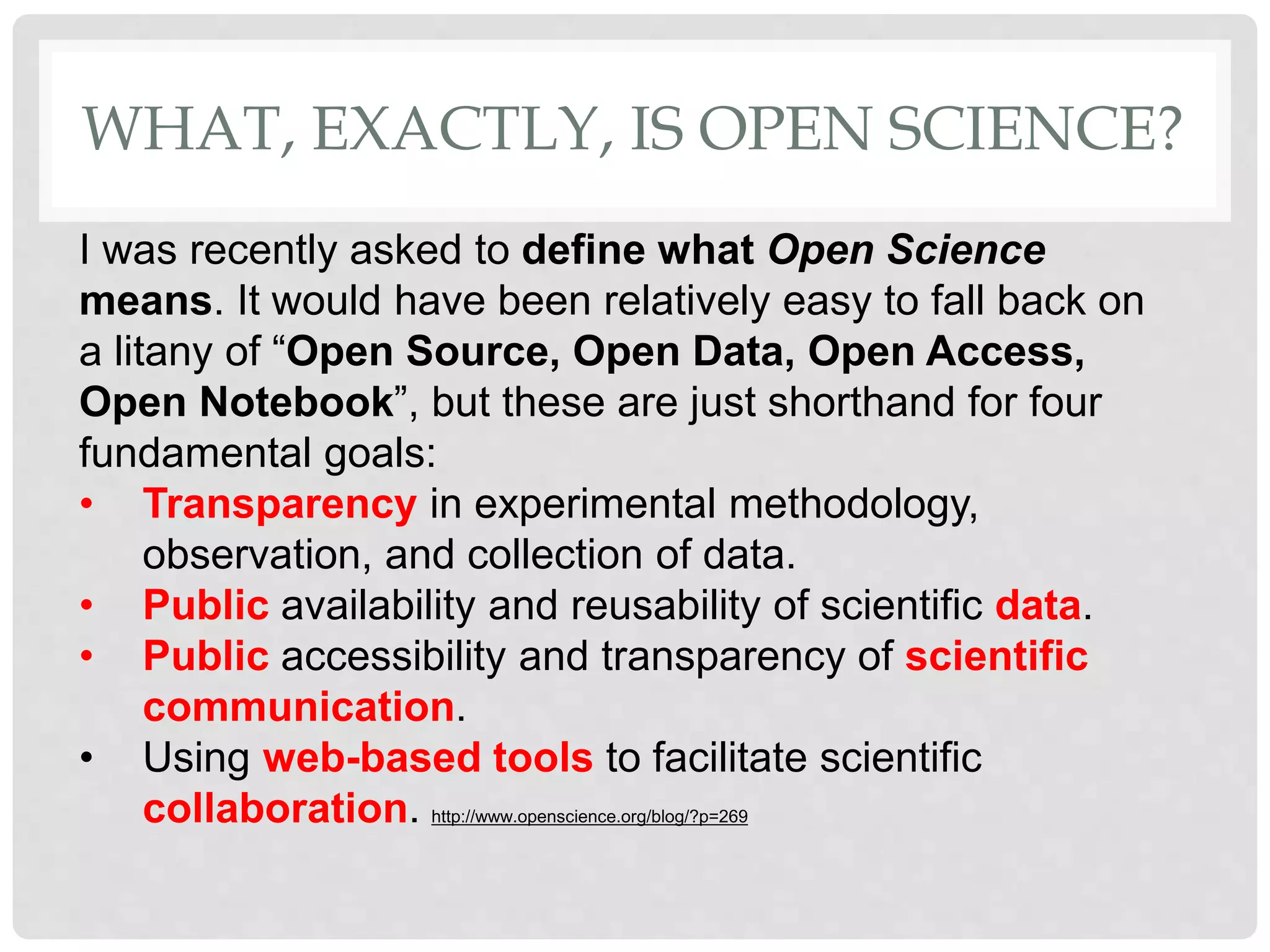 I was recently asked to define what Open Science
means. It would have been relatively easy to fall back on
a litany of “Open Source, Open Data, Open Access,
Open Notebook”, but these are just shorthand for four
fundamental goals:
• Transparency in experimental methodology,
observation, and collection of data.
• Public availability and reusability of scientific data.
• Public accessibility and transparency of scientific
communication.
• Using web-based tools to facilitate scientific
collaboration. http://www.openscience.org/blog/?p=269
WHAT, EXACTLY, IS OPEN SCIENCE?
 