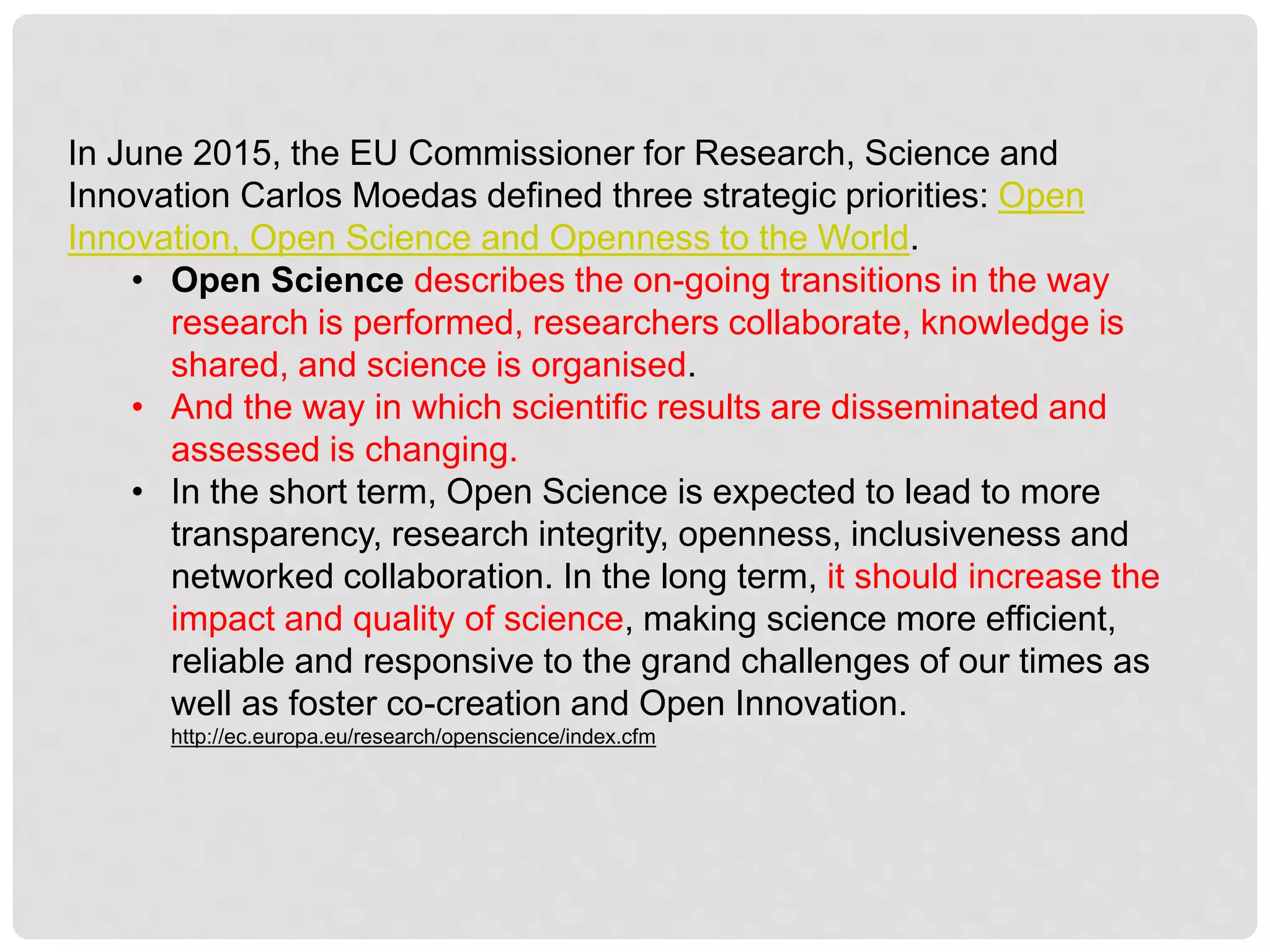 In June 2015, the EU Commissioner for Research, Science and
Innovation Carlos Moedas defined three strategic priorities: Open
Innovation, Open Science and Openness to the World.
• Open Science describes the on-going transitions in the way
research is performed, researchers collaborate, knowledge is
shared, and science is organised.
• And the way in which scientific results are disseminated and
assessed is changing.
• In the short term, Open Science is expected to lead to more
transparency, research integrity, openness, inclusiveness and
networked collaboration. In the long term, it should increase the
impact and quality of science, making science more efficient,
reliable and responsive to the grand challenges of our times as
well as foster co-creation and Open Innovation.
http://ec.europa.eu/research/openscience/index.cfm
 