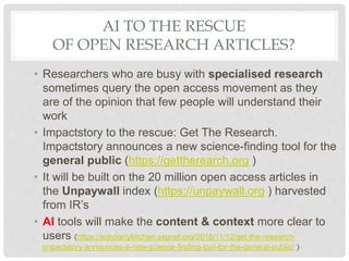 AI TO THE RESCUE
OF OPEN RESEARCH ARTICLES?
• Researchers who are busy with specialised research
sometimes query the open access movement as they
are of the opinion that few people will understand their
work
• Impactstory to the rescue: Get The Research.
Impactstory announces a new science-finding tool for the
general public (https://gettherearch.org )
• It will be built on the 20 million open access articles in
the Unpaywall index (https://unpaywall.org ) harvested
from IR’s
• AI tools will make the content & context more clear to
users (https://scholarlykitchen.sspnet.org/2018/11/12/get-the-research-
impactstory-announces-a-new-science-finding-tool-for-the-general-public/ )
 