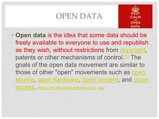 OPEN DATA
• Open data is the idea that some data should be
freely available to everyone to use and republish
as they wish, without restrictions from copyright,
patents or other mechanisms of control.[1] The
goals of the open data movement are similar to
those of other "open" movements such as open
source, open hardware, open content, and open
access. https://en.wikipedia.org/wiki/Open_data
 