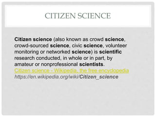 CITIZEN SCIENCE
Citizen science (also known as crowd science,
crowd-sourced science, civic science, volunteer
monitoring or networked science) is scientific
research conducted, in whole or in part, by
amateur or nonprofessional scientists.
Citizen science - Wikipedia, the free encyclopedia
https://en.wikipedia.org/wiki/Citizen_science
 