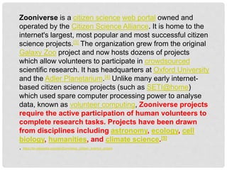 Zooniverse is a citizen science web portal owned and
operated by the Citizen Science Alliance. It is home to the
internet's largest, most popular and most successful citizen
science projects.[3] The organization grew from the original
Galaxy Zoo project and now hosts dozens of projects
which allow volunteers to participate in crowdsourced
scientific research. It has headquarters at Oxford University
and the Adler Planetarium.[4] Unlike many early internet-
based citizen science projects (such as SETI@home)
which used spare computer processing power to analyse
data, known as volunteer computing, Zooniverse projects
require the active participation of human volunteers to
complete research tasks. Projects have been drawn
from disciplines including astronomy, ecology, cell
biology, humanities, and climate science.[5]
. https://en.wikipedia.org/wiki/Zooniverse_(citizen_science_project
 