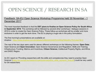 OPEN SCIENCE / RESEARCH IN SA
Feedback: SA-EU Open Science Workshop Programme held 30 November - 1
December 2017
The most important feedback is that the DST plans to finalise an Open Science Policy for South Africa
in September 2018. This workshop will be followed by several other workshops / dialogue sessions in
2018 in order to create the Open Science Policy. These follow-up workshops will be smaller and more
exclusive in order to get the work done. The EU is playing a huge role in the policy formulation.
The first morning's presentations are available on
dropbox: https://www.dropbox.com/sh/pldwte3y56b2i20/AADRVhHlWgF8lQcEhyTfUCu6a?dl=0
The rest of the two days were used for eleven different workshops on the following themes: Open Data;
Open Science and Open Innovation; Open Science Governance and Regulation; Skills and Training;
Infrastructure; Funding; Metrics and Incentives; Citizen Science; Intellectual Property Rights, and Africa
and SADC Region.
An EC report on 'Providing researchers with the skills and competencies they need to practise Open
Science' (https://ec.europa.eu/research/openscience/pdf/os_skills_wgreport_final.pdf) could be very useful
for SA researchers.
 