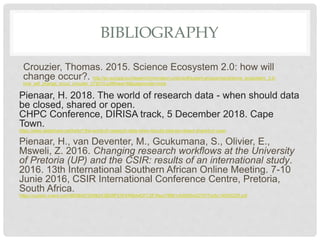 BIBLIOGRAPHY
Crouzier, Thomas. 2015. Science Ecosystem 2.0: how will
change occur?. http://ec.europa.eu/research/innovation-union/pdf/expert-groups/rise/science_ecosystem_2.0-
how_will_change_occur_crouzier_072015.pdf#view=fit&pagemode=none
Pienaar, H. 2018. The world of research data - when should data
be closed, shared or open.
CHPC Conference, DIRISA track, 5 December 2018. Cape
Town.
https://www.slideshare.net/heila1/the-world-of-research-data-when-should-data-be-closed-shared-or-open
Pienaar, H., van Deventer, M., Gcukumana, S., Olivier, E.,
Msweli, Z. 2016. Changing research workflows at the University
of Pretoria (UP) and the CSIR: results of an international study.
2016. 13th International Southern African Online Meeting. 7-10
Junie 2016, CSIR International Conference Centre, Pretoria,
South Africa.
https://custom.cvent.com/98DB067D696243BD8FE5F6496A4DFC5F/files/78861cfc60654227977dc6c14530023f.pdf
 