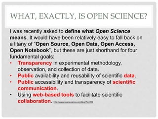 I was recently asked to define what Open Science
means. It would have been relatively easy to fall back on
a litany of “Open Source, Open Data, Open Access,
Open Notebook”, but these are just shorthand for four
fundamental goals:
• Transparency in experimental methodology,
observation, and collection of data.
• Public availability and reusability of scientific data.
• Public accessibility and transparency of scientific
communication.
• Using web-based tools to facilitate scientific
collaboration. http://www.openscience.org/blog/?p=269
WHAT, EXACTLY, IS OPEN SCIENCE?
 