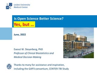 June, 2022
Is Open Science Better Science?
Ewout W. Steyerberg, PhD
Professor of Clinical Biostatistics and
Medical Decision Making
Thanks to many for assistance and inspiration,
including the GAP3 consortium, CENTER-TBI Study
Yes, but …
 