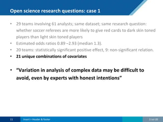 Open science research questions: case 1
• 29 teams involving 61 analysts; same dataset; same research question:
whether soccer referees are more likely to give red cards to dark skin toned
players than light skin toned players
• Estimated odds ratios 0.89 –2.93 (median 1.3).
• 20 teams: statistically significant positive effect, 9: non-significant relation.
• 21 unique combinations of covariates
• “Variation in analysis of complex data may be difficult to
avoid, even by experts with honest intentions”
2-Jul-2011 Insert > Header & footer
 