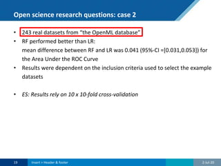 Open science research questions: case 2
• 243 real datasets from “the OpenML database”
• RF performed better than LR:
mean difference between RF and LR was 0.041 (95%-CI =[0.031,0.053]) for
the Area Under the ROC Curve
• Results were dependent on the inclusion criteria used to select the example
datasets
• ES: Results rely on 10 x 10-fold cross-validation
2-Jul-2019 Insert > Header & footer
 