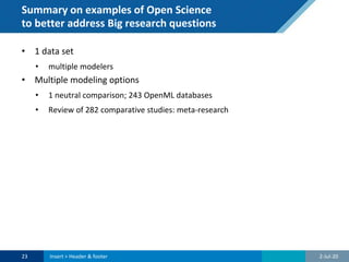 Summary on examples of Open Science
to better address Big research questions
• 1 data set
• multiple modelers
• Multiple modeling options
• 1 neutral comparison; 243 OpenML databases
• Review of 282 comparative studies: meta-research
2-Jul-2023 Insert > Header & footer
 