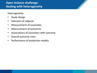 Open Science challenge:
dealing with heterogeneity
Heterogeneity
• Study design
• Selection of subjects
• Measurement of covariates
• Measurement of outcomes
• Associations of covariates with outcome
• Overall outcome rates
• Performance of prediction models
 