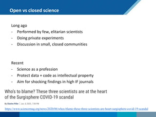 Open vs closed science
Long ago
- Performed by few, elitarian scientists
- Doing private experiments
- Discussion in small, closed communities
Recent
- Science as a profession
- Protect data + code as intellectual property
- Aim for shocking findings in high IF journals
https://www.sciencemag.org/news/2020/06/whos-blame-these-three-scientists-are-heart-surgisphere-covid-19-scandal
 