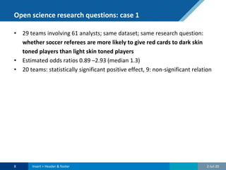 Open science research questions: case 1
• 29 teams involving 61 analysts; same dataset; same research question:
whether soccer referees are more likely to give red cards to dark skin
toned players than light skin toned players
• Estimated odds ratios 0.89 –2.93 (median 1.3)
• 20 teams: statistically significant positive effect, 9: non-significant relation
2-Jul-208 Insert > Header & footer
 